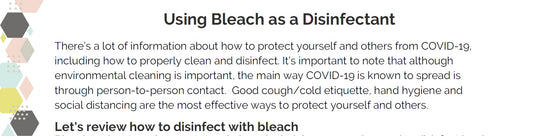 Sample page - Using Bleach as a Disinfectant.  There's a lot of information about how to protect yourself and others from covid-19, including how to properly clean and disinfect. It's important to note that although environmental cleaning is important, the main way COVID-19 is known to spread is through person to person contact.  Good cough/cold etiquette, hand hygiene and social distancing are the most effective ways to protect yourself and others.